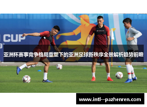 亚洲杯赛事竞争格局重塑下的亚洲足球新秩序全景解析趋势前瞻