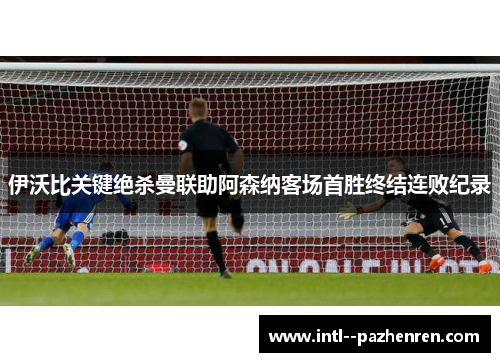 伊沃比关键绝杀曼联助阿森纳客场首胜终结连败纪录