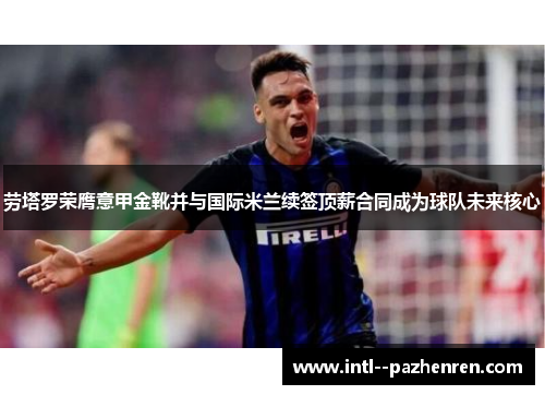 劳塔罗荣膺意甲金靴并与国际米兰续签顶薪合同成为球队未来核心