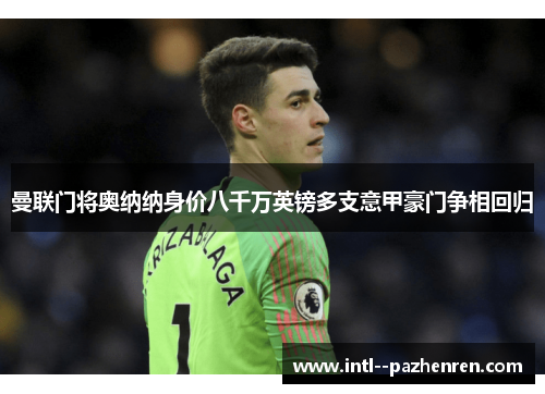 曼联门将奥纳纳身价八千万英镑多支意甲豪门争相回归