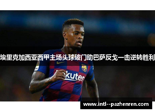 埃里克加西亚西甲主场头球破门助巴萨反戈一击逆转胜利 埃里克加西亚西甲主场头球破门助巴萨反戈一击逆转胜利