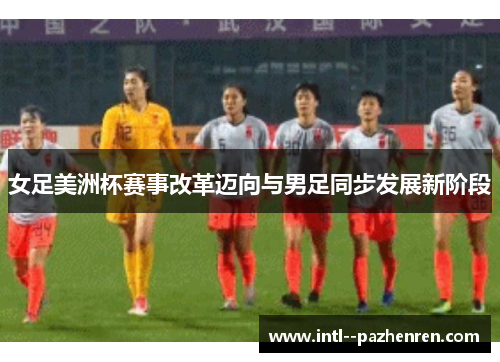 女足美洲杯赛事改革迈向与男足同步发展新阶段 女足美洲杯赛事改革迈向与男足同步发展新阶段