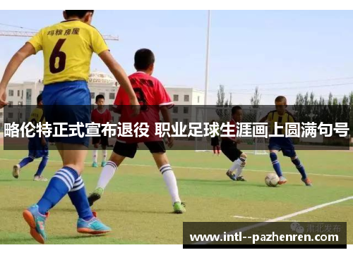 略伦特正式宣布退役 职业足球生涯画上圆满句号 略伦特正式宣布退役 职业足球生涯画上圆满句号